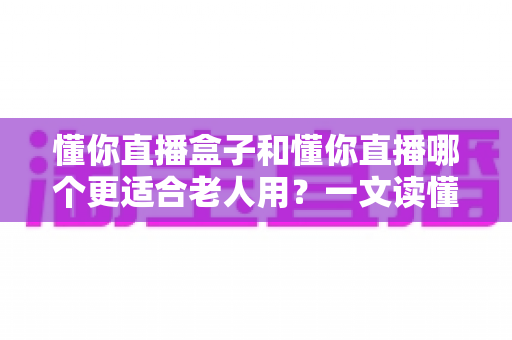 懂你直播盒子和懂你直播哪个更适合老人用?一文读懂两大版本的优劣与选择建议 懂你直播盒子和懂你直播哪个更适合老人用?一文读懂两大版本的优劣与选择建议