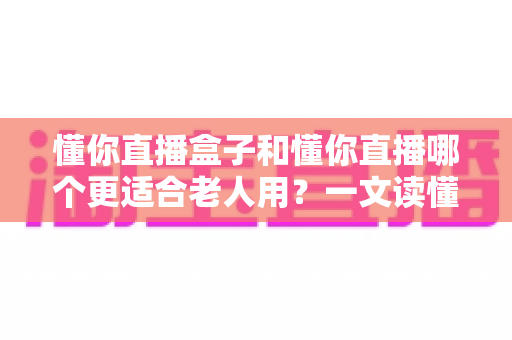 懂你直播盒子和懂你直播哪个更适合老人用?一文读懂两大版本的优劣与选择建议 懂你直播盒子和懂你直播哪个更适合老人用?一文读懂两大版本的优劣与选择建议