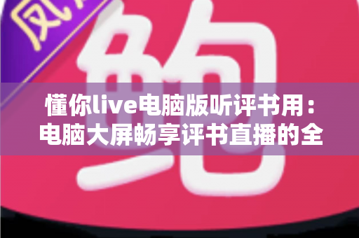 懂你live电脑版听评书用：电脑大屏畅享评书直播的全攻略