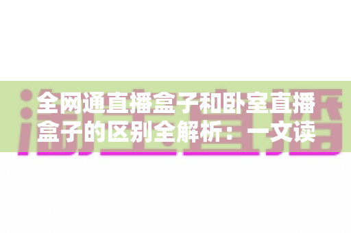 全网通直播盒子和卧室直播盒子的区别全解析:一文读懂两大热门直播设备的选购要点 全网通直播盒子和卧室直播盒子的区别全解析:一文读懂两大热门直播设备的选购要点