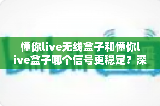 懂你live无线盒子和懂你live盒子哪个信号更稳定？深度对比与选购指南