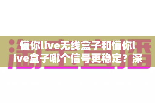 懂你live无线盒子和懂你live盒子哪个信号更稳定？深度对比与选购指南