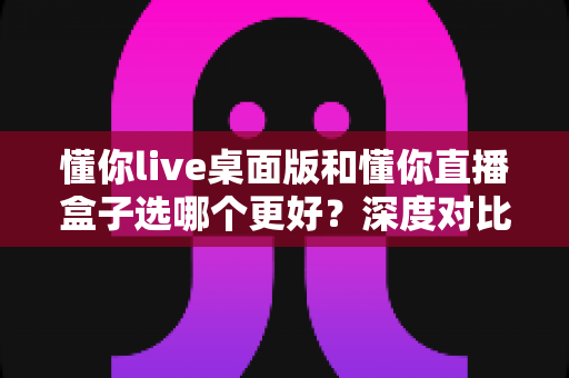 懂你live桌面版和懂你直播盒子选哪个更好？深度对比评测助你轻松做出最佳选择