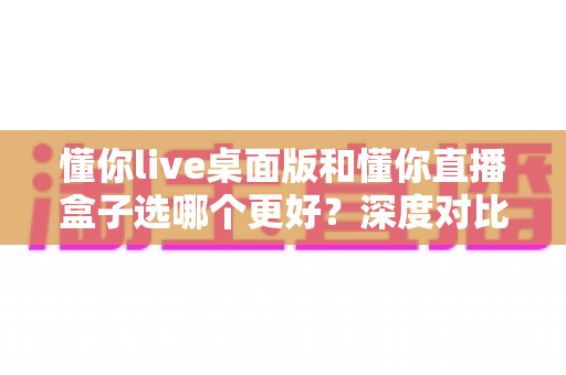 懂你live桌面版和懂你直播盒子选哪个更好？深度对比评测助你轻松做出最佳选择