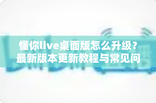 懂你live桌面版怎么升级?最新版本更新教程与常见问题全解析 懂你live桌面版怎么升级?最新版本更新教程与常见问题全解析