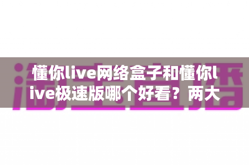 懂你live网络盒子和懂你live极速版哪个好看？两大版本深度对比，帮你找到最适合的观影选择