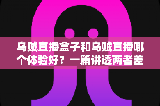 乌贼直播盒子和乌贼直播哪个体验好？一篇讲透两者差异的深度评测指南，帮你找到最适合自己的观赛方式