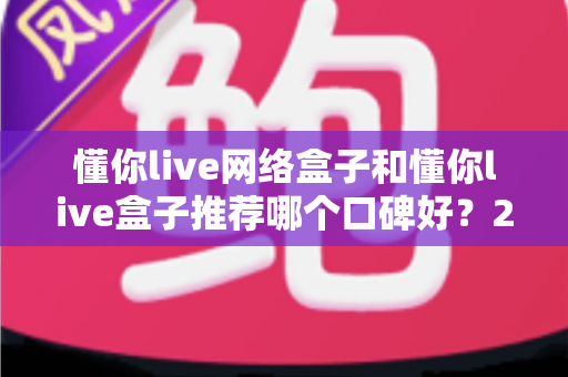 懂你live网络盒子和懂你live盒子推荐哪个口碑好？2025年选购对比全指南，帮你避坑不踩雷