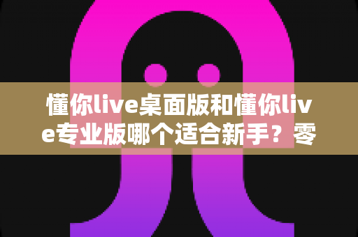懂你live桌面版和懂你live专业版哪个适合新手?零基础主播入门选版全攻略 懂你live桌面版和懂你live专业版哪个适合新手?零基础主播入门选版全攻略