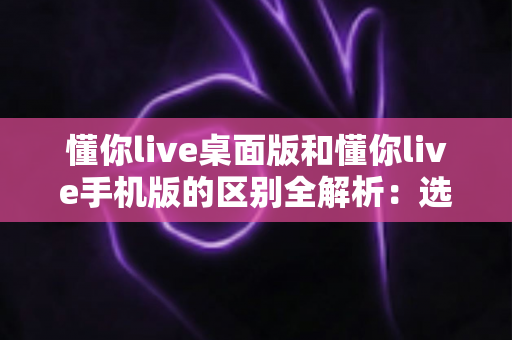 懂你live桌面版和懂你live手机版的区别全解析:选对版本,让学习与直播效率翻倍 懂你live桌面版和懂你live手机版的区别全解析:选对版本,让学习与直播效率翻倍
