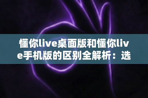 懂你live桌面版和懂你live手机版的区别全解析:选对版本,让学习与直播效率翻倍 懂你live桌面版和懂你live手机版的区别全解析:选对版本,让学习与直播效率翻倍