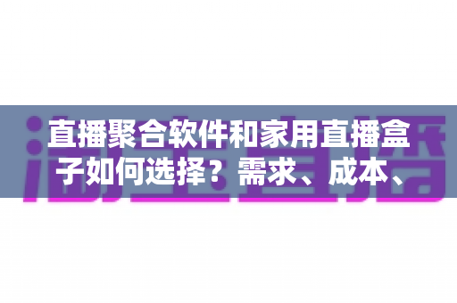 直播聚合软件和家用直播盒子如何选择？需求、成本、体验全维度对比指南
