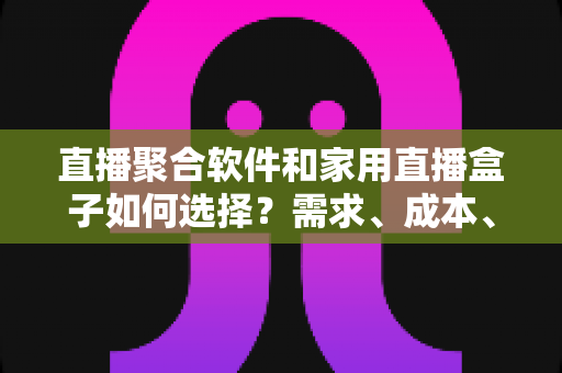 直播聚合软件和家用直播盒子如何选择？需求、成本、体验全维度对比指南