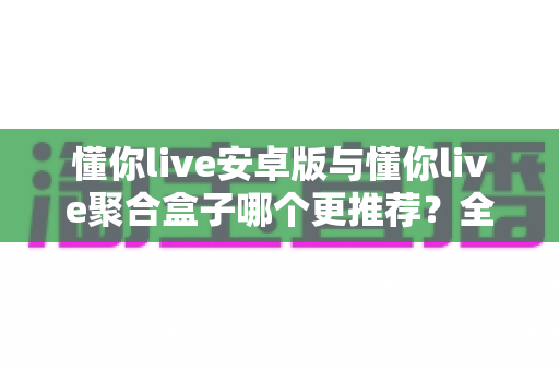 懂你live安卓版与懂你live聚合盒子哪个更推荐?全方位深度对比助你选出最佳观看方案 懂你live安卓版与懂你live聚合盒子哪个更推荐?全方位深度对比助你选出最佳观看方案