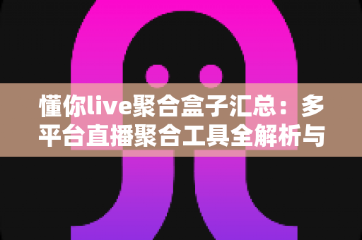懂你live聚合盒子汇总：多平台直播聚合工具全解析与实用选购指南