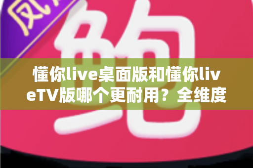 懂你live桌面版和懂你liveTV版哪个更耐用?全维度对比解析与实用选择指南 懂你live桌面版和懂你liveTV版哪个更耐用?全维度对比解析与实用选择指南