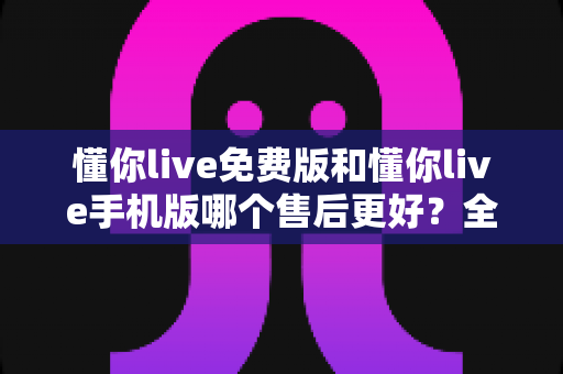 懂你live免费版和懂你live手机版哪个售后更好？全方位对比与实用选购指南