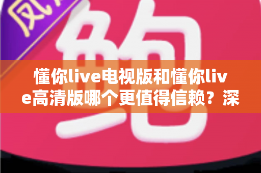 懂你live电视版和懂你live高清版哪个更值得信赖？深度对比评测全解析