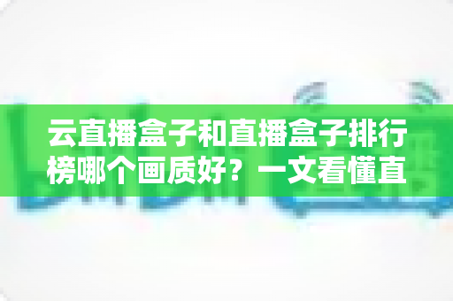 云直播盒子和直播盒子排行榜哪个画质好?一文看懂直播设备画质差异与选购全攻略 云直播盒子和直播盒子排行榜哪个画质好?一文看懂直播设备画质差异与选购全攻略