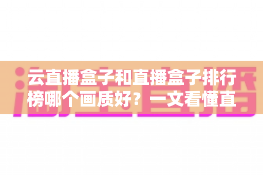 云直播盒子和直播盒子排行榜哪个画质好？一文看懂直播设备画质差异与选购全攻略