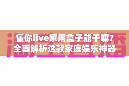 懂你live家用盒子能干嘛？全面解析这款家庭娱乐神器的功能亮点与实用价值