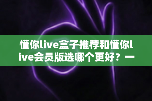 懂你live盒子推荐和懂你live会员版选哪个更好？一文看懂两者差异，帮你做出明智选择