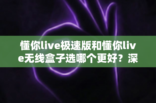 懂你live极速版和懂你live无线盒子选哪个更好?深度对比与实用选购指南 懂你live极速版和懂你live无线盒子选哪个更好?深度对比与实用选购指南