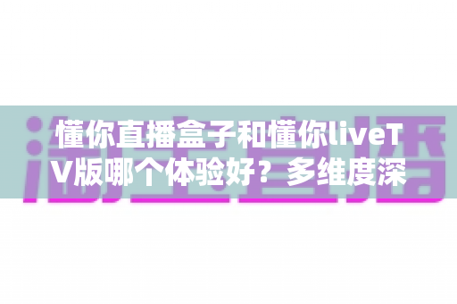懂你直播盒子和懂你liveTV版哪个体验好？多维度深度对比，帮你选出最适合的大屏直播方案