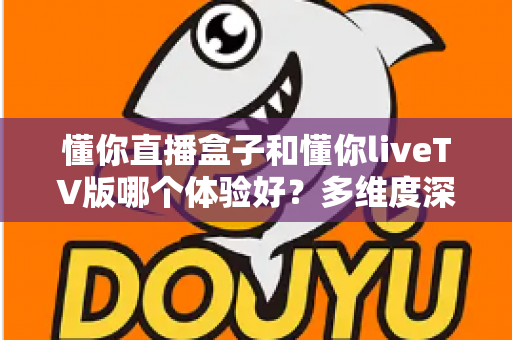 懂你直播盒子和懂你liveTV版哪个体验好？多维度深度对比，帮你选出最适合的大屏直播方案