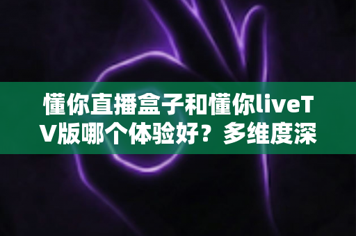 懂你直播盒子和懂你liveTV版哪个体验好？多维度深度对比，帮你选出最适合的大屏直播方案