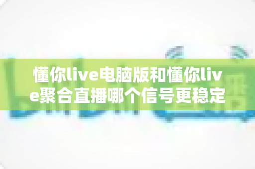 懂你live电脑版和懂你live聚合直播哪个信号更稳定？深度解析两大版本信号稳定性，帮你选出最流畅的观看方案