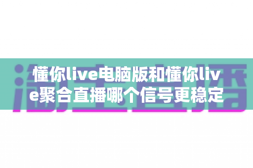 懂你live电脑版和懂你live聚合直播哪个信号更稳定？深度解析两大版本信号稳定性，帮你选出最流畅的观看方案