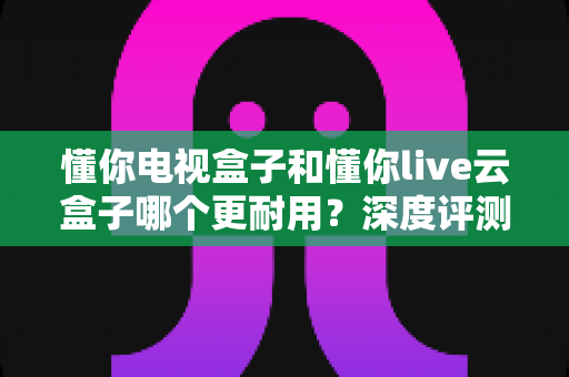 懂你电视盒子和懂你live云盒子哪个更耐用?深度评测帮你选对不踩坑 懂你电视盒子和懂你live云盒子哪个更耐用?深度评测帮你选对不踩坑