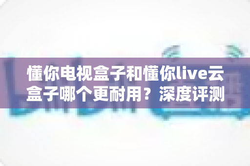 懂你电视盒子和懂你live云盒子哪个更耐用？深度评测帮你选对不踩坑