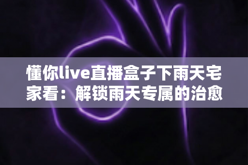 懂你live直播盒子下雨天宅家看:解锁雨天专属的治愈系家庭观影新体验 懂你live直播盒子下雨天宅家看:解锁雨天专属的治愈系家庭观影新体验