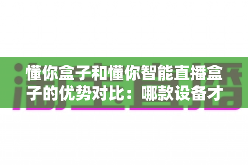 懂你盒子和懂你智能直播盒子的优势对比：哪款设备才是你的理想之选？