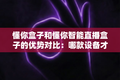 懂你盒子和懂你智能直播盒子的优势对比：哪款设备才是你的理想之选？