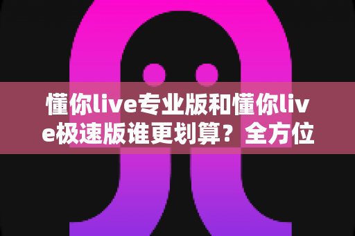 懂你live专业版和懂你live极速版谁更划算？全方位对比分析助你做出明智选择