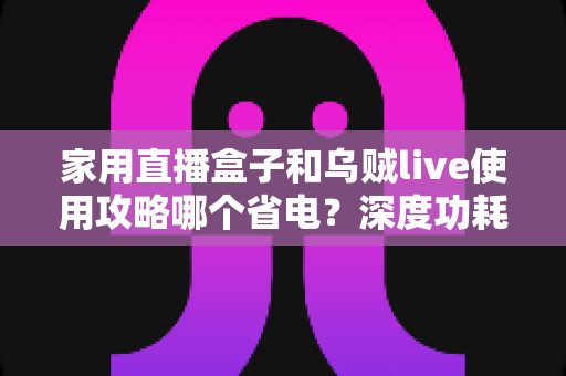 家用直播盒子和乌贼live使用攻略哪个省电？深度功耗对比与实用省电技巧全解析