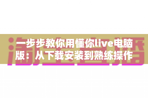 一步步教你用懂你live电脑版:从下载安装到熟练操作的完整新手指南 一步步教你用懂你live电脑版:从下载安装到熟练操作的完整新手指南