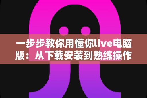 一步步教你用懂你live电脑版:从下载安装到熟练操作的完整新手指南 一步步教你用懂你live电脑版:从下载安装到熟练操作的完整新手指南