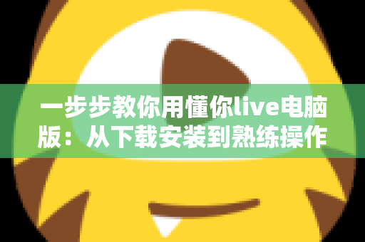 一步步教你用懂你live电脑版:从下载安装到熟练操作的完整新手指南 一步步教你用懂你live电脑版:从下载安装到熟练操作的完整新手指南