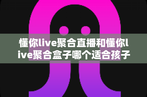 懂你live聚合直播和懂你live聚合盒子哪个适合孩子?家长必读的选型与护眼指南 懂你live聚合直播和懂你live聚合盒子哪个适合孩子?家长必读的选型与护眼指南