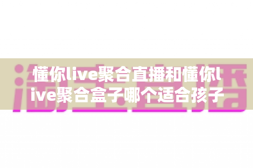 懂你live聚合直播和懂你live聚合盒子哪个适合孩子?家长必读的选型与护眼指南 懂你live聚合直播和懂你live聚合盒子哪个适合孩子?家长必读的选型与护眼指南