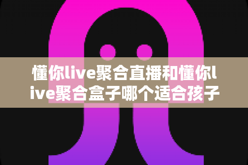 懂你live聚合直播和懂你live聚合盒子哪个适合孩子?家长必读的选型与护眼指南 懂你live聚合直播和懂你live聚合盒子哪个适合孩子?家长必读的选型与护眼指南