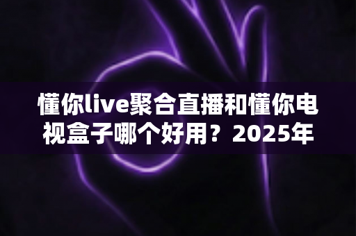 懂你live聚合直播和懂你电视盒子哪个好用?2025年家庭观影方案深度对比与选购指南 懂你live聚合直播和懂你电视盒子哪个好用?2025年家庭观影方案深度对比与选购指南