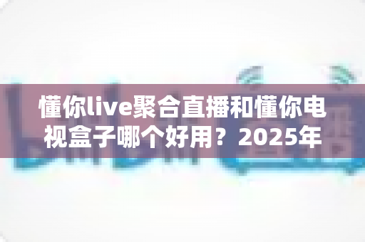 懂你live聚合直播和懂你电视盒子哪个好用？2025年家庭观影方案深度对比与选购指南