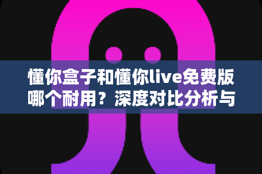 懂你盒子和懂你live免费版哪个耐用?深度对比分析与选购指南 懂你盒子和懂你live免费版哪个耐用?深度对比分析与选购指南