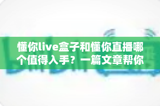 懂你live盒子和懂你直播哪个值得入手？一篇文章帮你彻底搞懂两者差异与选购思路