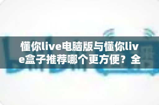 懂你live电脑版与懂你live盒子推荐哪个更方便？全面解析帮你选出最佳观看方案